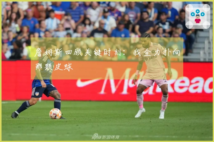 詹姆斯回顾关键时刻：我全力扑向那颗皮球