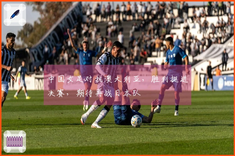中国女足对抗澳大利亚，胜利挺进决赛，期待再战日本队