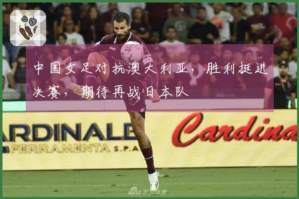 中国女足对抗澳大利亚，胜利挺进决赛，期待再战日本队