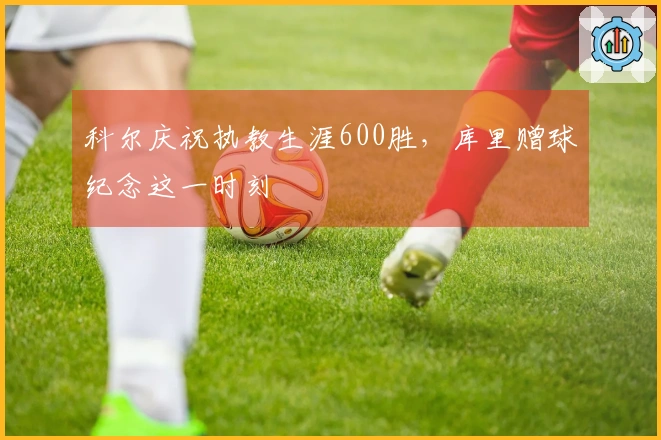 科尔庆祝执教生涯600胜，库里赠球纪念这一时刻