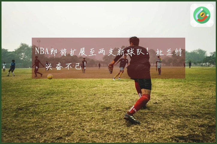 NBA即将扩展至两支新球队！杜兰特，兴奋不已！