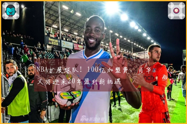 NBA扩展球队！100亿加盟费，肖华又将迎来20年盈利新机遇