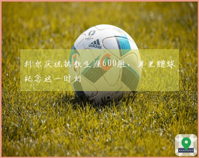 科尔庆祝执教生涯600胜，库里赠球纪念这一时刻
