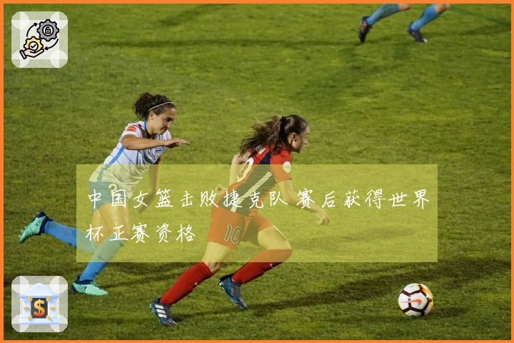 中国女篮击败捷克队 赛后获得世界杯正赛资格